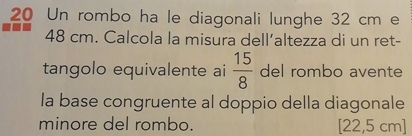 Un rombo ha le diagonali lunghe 32 cm e
48 cm. Calcola la misura dell’altezza di un ret- 
tangolo equivalente ai  15/8  del rombo avente 
la base congruente al doppio della diagonale 
minore del rombo. [22,5 ( cm]