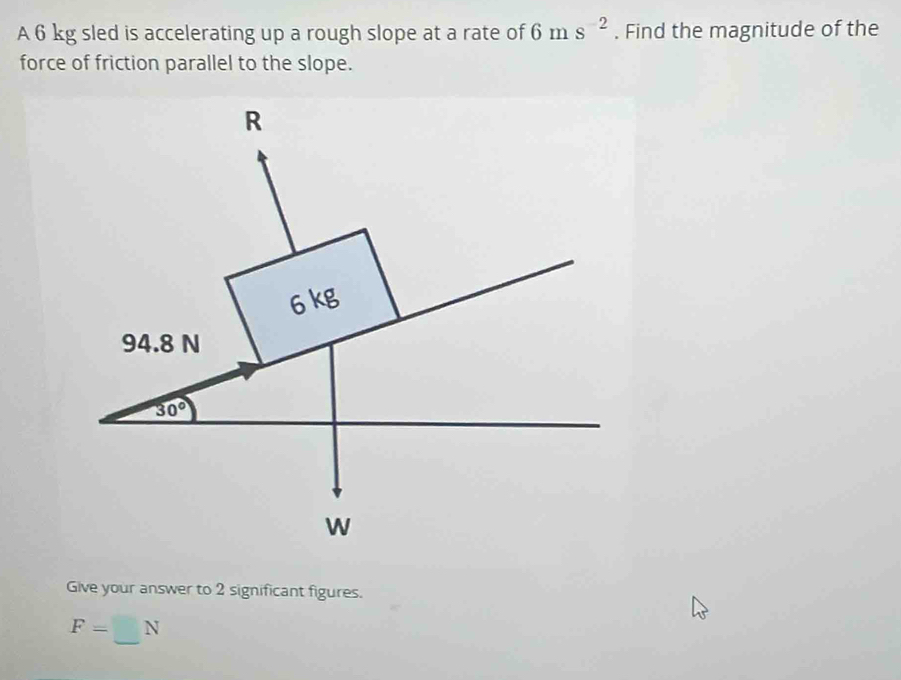 A 6 kg sled is accelerating up a rough slope at a rate of 6ms^(-2). Find the magnitude of the 
force of friction parallel to the slope.
R
6 kg
94.8 N
30°
W
Give your answer to 2 significant figures.
F=□ N