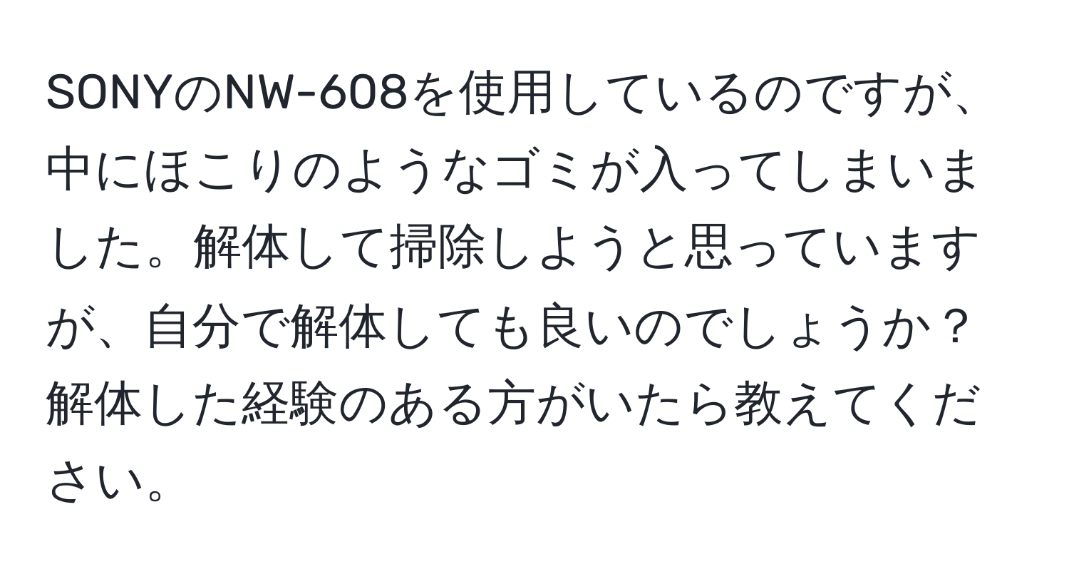 SONYのNW-608を使用しているのですが、中にほこりのようなゴミが入ってしまいました。解体して掃除しようと思っていますが、自分で解体しても良いのでしょうか？解体した経験のある方がいたら教えてください。