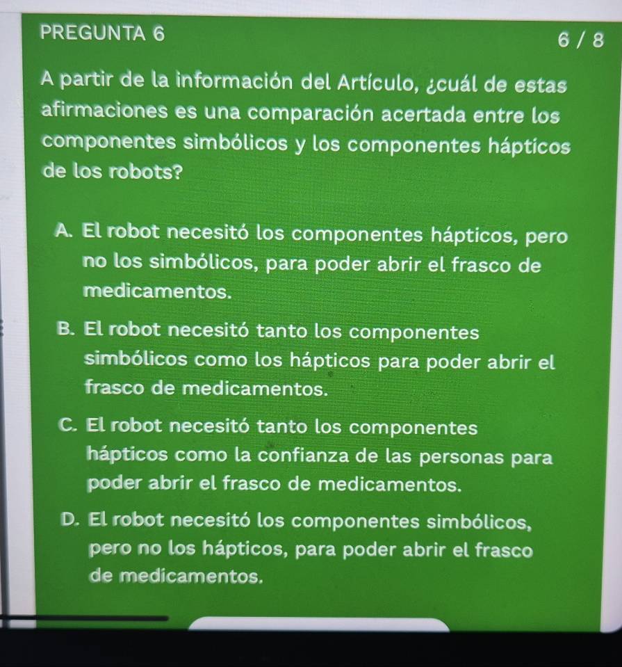 PREGUNTA 6 6 / 8
A partir de la información del Artículo, ¿cuál de estas
afirmaciones es una comparación acertada entre los
componentes simbólicos y los componentes hápticos
de los robots?
A. El robot necesitó los componentes hápticos, pero
no los simbólicos, para poder abrir el frasco de
medicamentos.
B. El robot necesitó tanto los componentes
simbólicos como los hápticos para poder abrir el
frasco de medicamentos.
C. El robot necesitó tanto los componentes
hápticos como la confianza de las personas para
poder abrir el frasco de medicamentos.
D. El robot necesitó los componentes simbólicos,
pero no los hápticos, para poder abrir el frasco
de medicamentos.