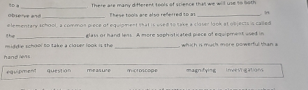 to a_ . There are many different tools of science that we will use to both
observe and These tools are also referred to as
elementary school, a common piece of equipment that is used to take a closer look at objects is called . In
_
the glass or hand lens. A more sophisticated piece of equipment used in
middie school to take a closer look is the _, which is much more powerful than a
hand lens.
equipment question measure microscope magnifying investigations