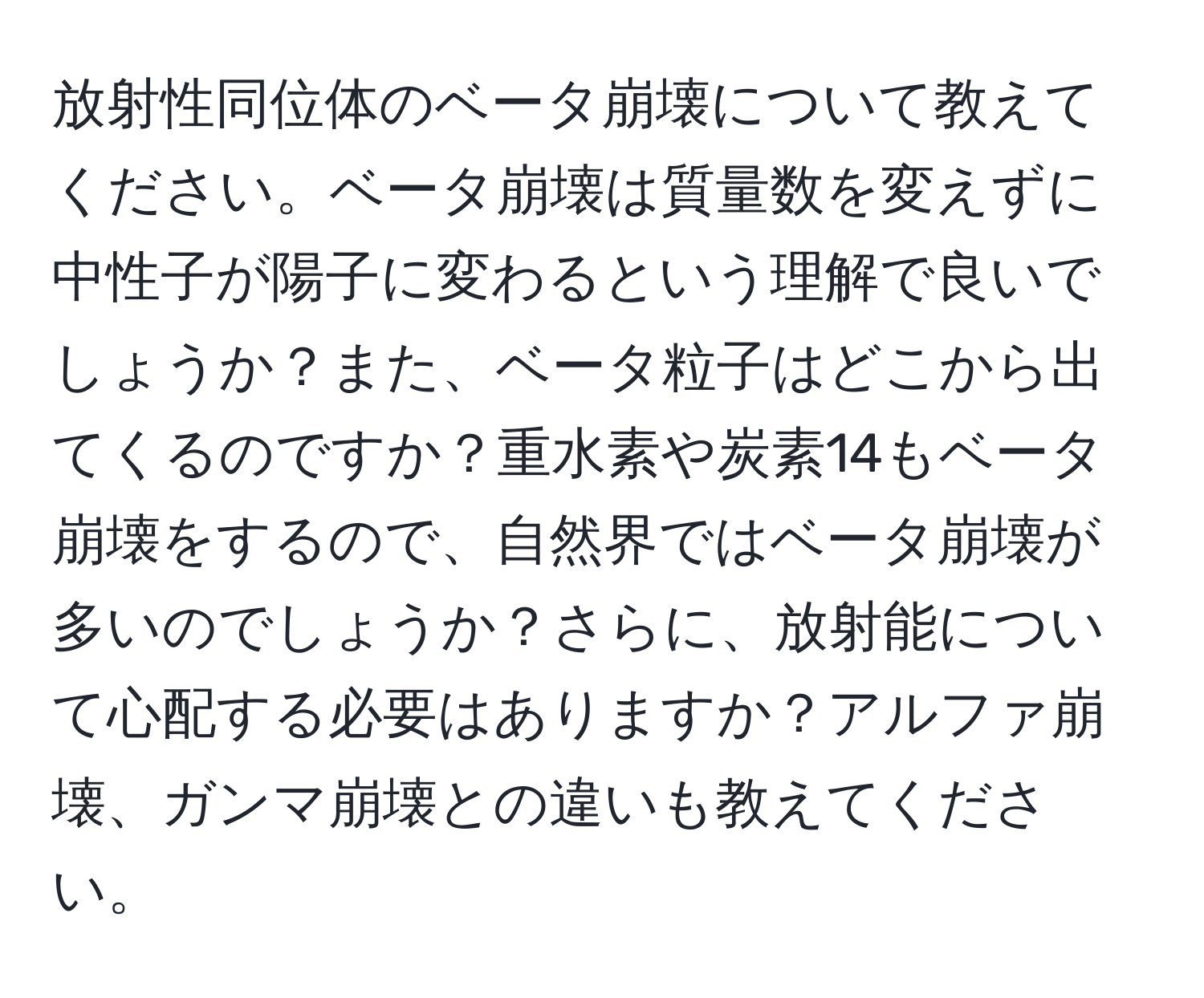 放射性同位体のベータ崩壊について教えてください。ベータ崩壊は質量数を変えずに中性子が陽子に変わるという理解で良いでしょうか？また、ベータ粒子はどこから出てくるのですか？重水素や炭素14もベータ崩壊をするので、自然界ではベータ崩壊が多いのでしょうか？さらに、放射能について心配する必要はありますか？アルファ崩壊、ガンマ崩壊との違いも教えてください。