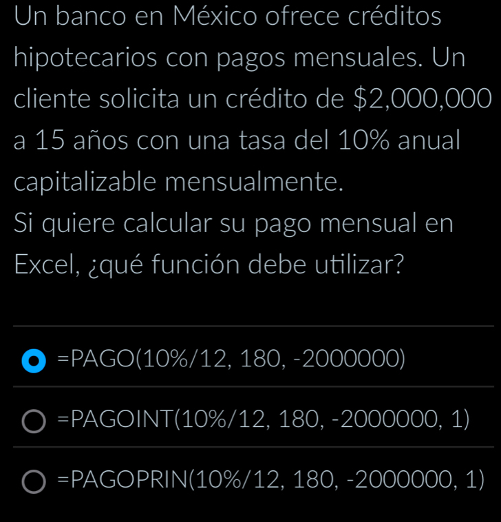 Un banco en México ofrece créditos
hipotecarios con pagos mensuales. Un
cliente solicita un crédito de $2,000,000
a 15 años con una tasa del 10% anual
capitalizable mensualmente.
Si quiere calcular su pago mensual en
Excel, ¿qué función debe utilizar?
a =PAGO (10%/12, 180, -2000000)
=F AGOINT(10% /12,180, - 2000000,1)
=b 1 GOPRIN(10% /12,180,-2000000,1)