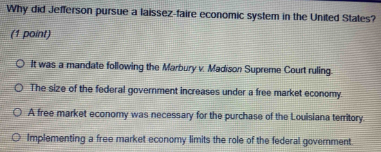 Why did Jefferson pursue a laissez-faire economic system in the United States?
(1 point)
It was a mandate following the Marbury v. Madison Supreme Court ruling.
The size of the federal government increases under a free market economy.
A free market economy was necessary for the purchase of the Louisiana territory
Implementing a free market economy limits the role of the federal government.