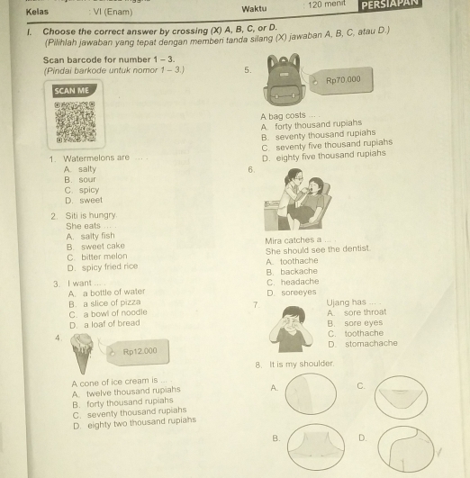 Kelas VI (Enam) 120 ment PERSIAPAN
Waktu
I. Choose the correct answer by crossing (X) A, B, C, or D.
(Pilihlah jawaban yang tepat dengan memben tanda silang (X) jawaban A, B, C, atau D.)
Scan barcode for number 1 - 3.
(Pindai barkode untuk nomor 1 - 3.) 5
SCAN ME
A bag costs
A. forty thousand rupiahs
B. seventy thousand rupiahs
C. seventy five thousand rupiahs
1. Watermelons are ... . D. eighty five thousand rupiahs
A. salty 6
B. sour
C. spicy
D. sweet
2. Siti is hungry
She eats
A. salty fish
B. sweet cake Mira catches a
C. bitter melon She should see the dentist.
D. spicy fried rice A. toothache
3. I want ... . C. headache B. backache
A. a bottle of water D. soreeyes
B. a slice of pizza Ujang has ....
7.
C. a bowl of noodle A. sore throat
D. a loaf of bread B. sore eyes
4.
C. toothache
Rp12.000 D. stomachache
8. It is my shoulder.
A cone of ice cream is ... .
A. twelve thousand rupiahs AC.
B. forly thousand rupiahs
C. seventy thousand rupiahs
D. eighty two thousand rupiahs
B. D.