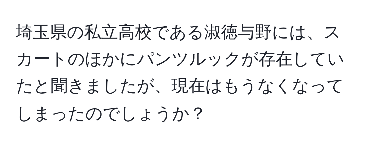 埼玉県の私立高校である淑徳与野には、スカートのほかにパンツルックが存在していたと聞きましたが、現在はもうなくなってしまったのでしょうか？