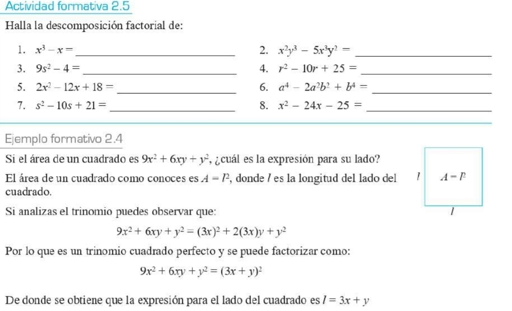 Actividad formativa 2.5 
Halla la descomposición factorial de: 
1. x^3-x= _2. x^2y^3-5x^3y^2= _ 
3. 9s^2-4= _4. r^2-10r+25= _ 
5. 2x^2-12x+18= _6. a^4-2a^2b^2+b^4= _ 
7. s^2-10s+21= _8. x^2-24x-25= _ 
_ 
Ejemplo formativo 2.4 
Si el área de un cuadrado es 9x^2+6xy+y^2 , ¿cuál es la expresión para su lado? 
El área de un cuadrado como conoces es A=l^2 , donde / es la longitud del lado del 1 A=l^2
cuadrado. 
Si analizas el trinomio puedes observar que:
9x^2+6xy+y^2=(3x)^2+2(3x)y+y^2
Por lo que es un trinomio cuadrado perfecto y se puede factorizar como:
9x^2+6xy+y^2=(3x+y)^2
De donde se obtiene que la expresión para el lado del cuadrado es l=3x+y