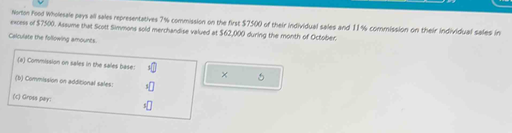 Norton Food Wholesale pays all sales representatives 7% commission on the first $7500 of their individual sales and 11% commission on their individual sales in 
excess of $7500. Assume that Scott Simmons sold merchandise valued at $62,000 during the month of October. 
Calculate the following amounts. 
(a) Commission on sales in the sales base: 
× 5
(b) Commission on additional sales: 
(c) Gross pay: