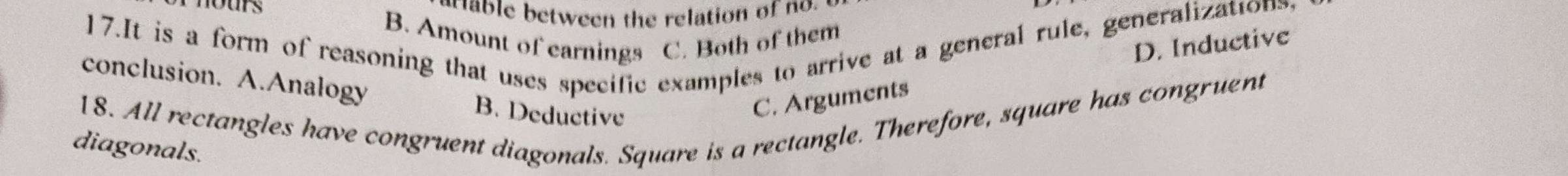 nours
able between the relation of no.
17.It is a form of reasoning that uses specific examples to arrive at a general rule, generalization.
B. Amount of earnings C. Both of them
D. Inductive
conclusion. A.Analogy B. Deductive
C. Arguments
18. All rectangles have congruent diagonals. Square is a rectangle. Therefore, square has congruent
diagonals.