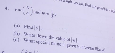 Is a unit vector, find the possible valu 
4. v=beginpmatrix 3 4endpmatrix and w= 1/5 v. 
(a) Find |v|. 
(b) Write down the value of |w|. 
(c) What special name is given to a vector like w?
(k-1)