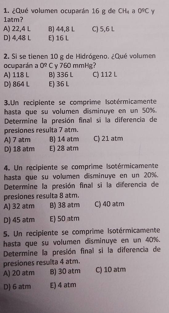 ¿Qué volumen ocuparán 16 g de CH_4 a 0^(_ _ o)C y
1atm?
A) 22,4 L B) 44,8 L C) 5,6 L
D) 4,48 L E) 16 L
2. Si se tienen 10 g de Hidrógeno. ¿Qué volumen
ocuparán a 0^(_ circ) C y 760 mmHg?
A) 118 L B) 336 L C) 112 L
D) 864 L E) 36 L
3.Un recipiente se comprime Isotérmicamente
hasta que su volumen disminuye en un 50%.
Determine la presión final si la diferencia de
presiones resulta 7 atm.
A) 7 atm B) 14 atm C) 21 atm
D) 18 atm E) 28 atm
4. Un recipiente se comprime Isotérmicamente
hasta que su volumen disminuye en un 20%.
Determine la presión final si la diferencia de
presiones resulta 8 atm.
A) 32 atm B) 38 atm C) 40 atm
D) 45 atm E) 50 atm
5. Un recipiente se comprime Isotérmicamente
hasta que su volumen disminuye en un 40%.
Determine la presión final si la diferencia de
presiones resulta 4 atm.
A) 20 atm B) 30 atm C) 10 atm
D) 6 atm E) 4 atm