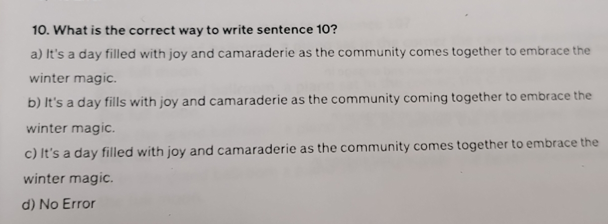 What is the correct way to write sentence 10?
a) It's a day filled with joy and camaraderie as the community comes together to embrace the
winter magic.
b) It's a day fills with joy and camaraderie as the community coming together to embrace the
winter magic.
c) It's a day filled with joy and camaraderie as the community comes together to embrace the
winter magic.
d) No Error