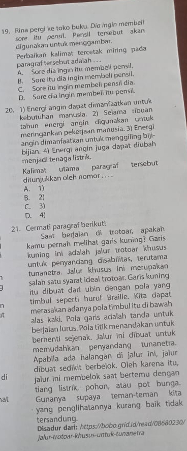 Rina pergi ke toko buku. Dia ingin membeli
sore itu pensil. Pensil tersebut akan
digunakan untuk menggambar.
Perbaikan kalimat tercetak miring pada
paragraf tersebut adalah . . .
A. Sore dia ingin itu membeli pensil.
B. Sore itu dia ingin membeli pensil.
C. Sore itu ingin membeli pensil dia.
D. Sore dia ingin membeli itu pensil.
20. 1) Energi angin dapat dimanfaatkan untuk
kebutuhan manusia. 2) Selama ribuan
tahun energi angin digunakan untuk
meringankan pekerjaan manusia. 3) Energi
angin dimanfaatkan untuk menggiling biji-
bijian. 4) Energi angin juga dapat diubah
menjadi tenaga listrik.
Kalimat utama paragraf tersebut
ditunjukkan oleh nomor . . . .
A. 1)
B. 2)
C. 3)
D. 4)
21. Cermati paragraf berikut!
Saat berjalan di trotoar, apakah
kamu pernah melihat garis kuning? Garis
kuning ini adalah jalur trotoar khusus
untuk penyandang disabilitas, terutama
1 tunanetra. Jalur khusus ini merupakan
salah satu syarat ideal trotoar. Garis kuning
.  itu dibuat dari ubin dengan pola yang
n timbul seperti huruf Braille. Kita dapat
t merasakan adanya pola timbul itu di bawah
alas kaki. Pola garis adalah tanda untuk
berjalan lurus. Pola titik menandakan untuk
berhenti sejenak. Jalur ini dibuat untuk
memudahkan penyandang tunanetra.
Apabila ada halangan di jalur ini, jalur
dibuat sedikit berbelok. Oleh karena itu,
di jalur ini membelok saat bertemu dengan
tiang listrik, pohon, atau pot bunga.
at Gunanya supaya teman-teman kita
yang penglihatannya kurang baik tidak
tersandung.
Disadur dari: https://bobo.grid.id/read/08680230/
jalur-trotoar-khusus-untuk-tunanetra