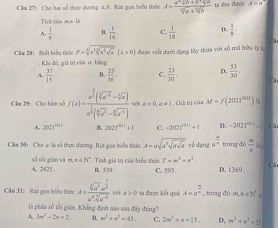 Cho hai số thực dương a,b. Rút gọn biểu thức A= (a^4sqrt[3](b)+b^4sqrt[3](a))/sqrt[12](a)+sqrt[12](b)  ta thu được A=a
Tích của m.n là
A.  1/9 .  1/16 . C.  1/18 .
B.
D.  1/8 ·
Câ
Câu 28: Biết biểu thức P=sqrt[6](x^3sqrt [3]x^2sqrt x)(x>0) được viết dưới dạng lũy thừa với số mũ hữu tỷ là
Khi đó, giá trị của α bằng
A.  37/15 .  23/36 .  23/30 .
B.
C.
D.  53/30 .
Câ
Câu 29: Cho hàm số f(a)=frac a^(frac 2)3(sqrt[3](a^(-2))-sqrt[3](a))a^(frac 1)3(sqrt[6](a^3)-sqrt[6](a^(-1))) với a>0,a!= 1. Giá trị của M=f(2021^(2022)) là
A. 2021^(1011) B. 2021^(1011)+1 C. -2021^(1011)+1 D. -2021^(1011)-1 Câ
Câu 30: Cho a là số thực dương. Rút gọn biểu thức A=asqrt(a^3sqrt asqrt a) về dạng a^(frac m)n trong đó  m/n  là p
số tối giản và m,n∈ N^*. Tính giá trị của biểu thức T=m^2+n^2.
A. 2425 . B. 539 . C. 593 . D. 1369 . Câu
Câu 31: Rút gọn biểu thức A=frac sqrt[3](a^5)· a^(frac 7)3a^4· sqrt[7](a^(-2)) với a>0 ta được kết quả A=a^(frac m)n , trong đó m,n∈ N^* Và
là phân số tối giản. Khẳng định nào sau đây đúng?
A. 3m^2-2n=2. B. m^2+n^2=43. C. 2m^2+n=15. D. m^2+n^2=25