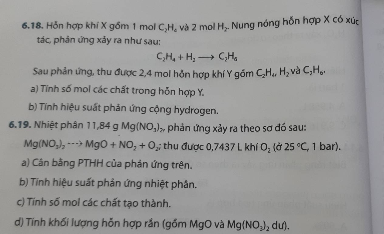 Hỗn hợp khí X gồm 1 mol C_2H_4 và 2n nol H_2. Nung nóng hỗn hợp X có xúc 
tác, phản ứng xảy ra như sau:
C_2H_4+H_2to C_2H_6
Sau phản ứng, thu được 2, 4 mol hỗn hợp khí Y gồm C_2H_4, H_2 và C_2H_6. 
a) Tính số mol các chất trong hỗn hợp Y. 
b) Tính hiệu suất phản ứng cộng hydrogen. 
6.19. Nhiệt phân 11,84gMg(NO_3)_2 , phản ứng xảy ra theo sơ đồ sau:
Mg(NO_3)_2to MgO+NO_2+O_2; thu được 0,7437 L khí O_2(partial 25°C, , 1 bar). 
a) Cân bằng PTHH của phản ứng trên. 
b) Tính hiệu suất phản ứng nhiệt phân. 
c) Tính số mol các chất tạo thành. 
d) Tính khối lượng hỗn hợp rắn (gồm MgO và Mg(NO_3)_2du).