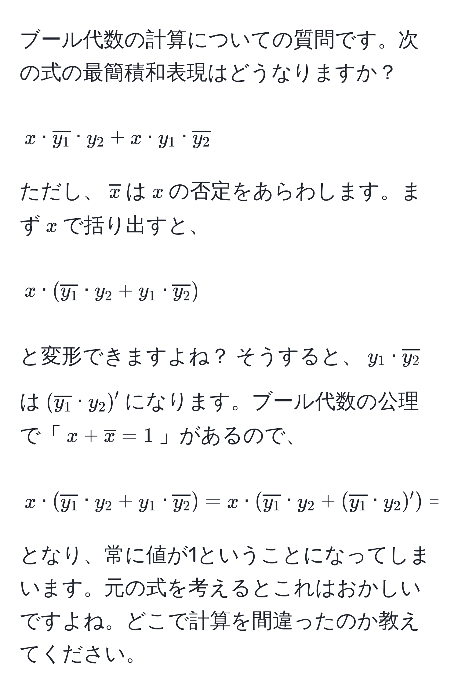 ブール代数の計算についての質問です。次の式の最簡積和表現はどうなりますか？  
$$ x · overliney_1 · y_2 + x · y_1 · overliney_2 $$  
ただし、$overlinex$は$x$の否定をあらわします。まず$x$で括り出すと、  
$$ x · (overliney_1 · y_2 + y_1 · overliney_2) $$  
と変形できますよね？ そうすると、$y_1 · overliney_2$は$(overliney_1 · y_2)'$になります。ブール代数の公理で「$x + overlinex = 1$」があるので、  
$$ x · (overliney_1 · y_2 + y_1 · overliney_2) = x · (overliney_1 · y_2 + (overliney_1 · y_2)') = x · 1 = 1 $$  
となり、常に値が1ということになってしまいます。元の式を考えるとこれはおかしいですよね。どこで計算を間違ったのか教えてください。