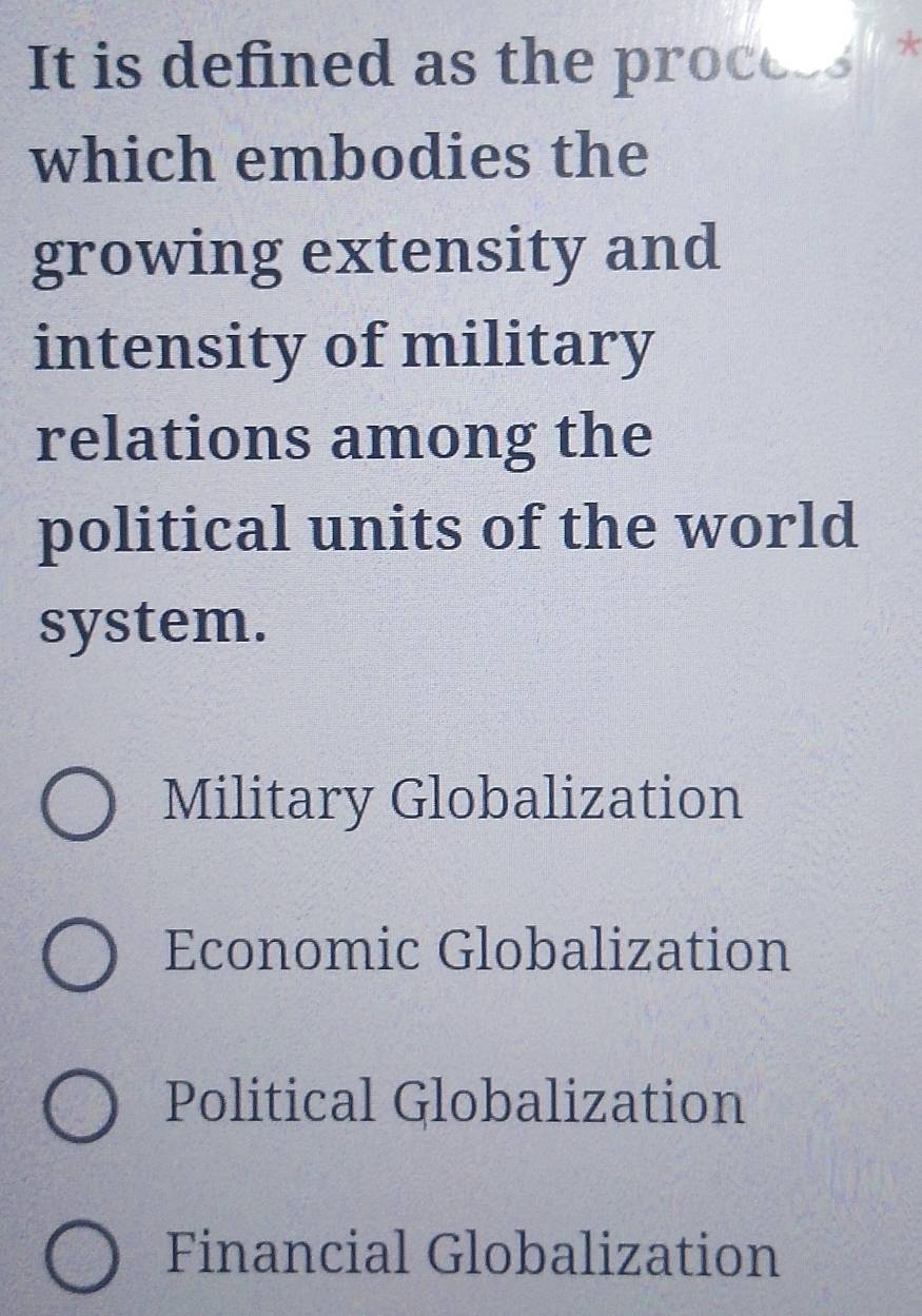 It is defined as the procees' *
which embodies the
growing extensity and
intensity of military
relations among the
political units of the world
system.
Military Globalization
Economic Globalization
Political Globalization
Financial Globalization