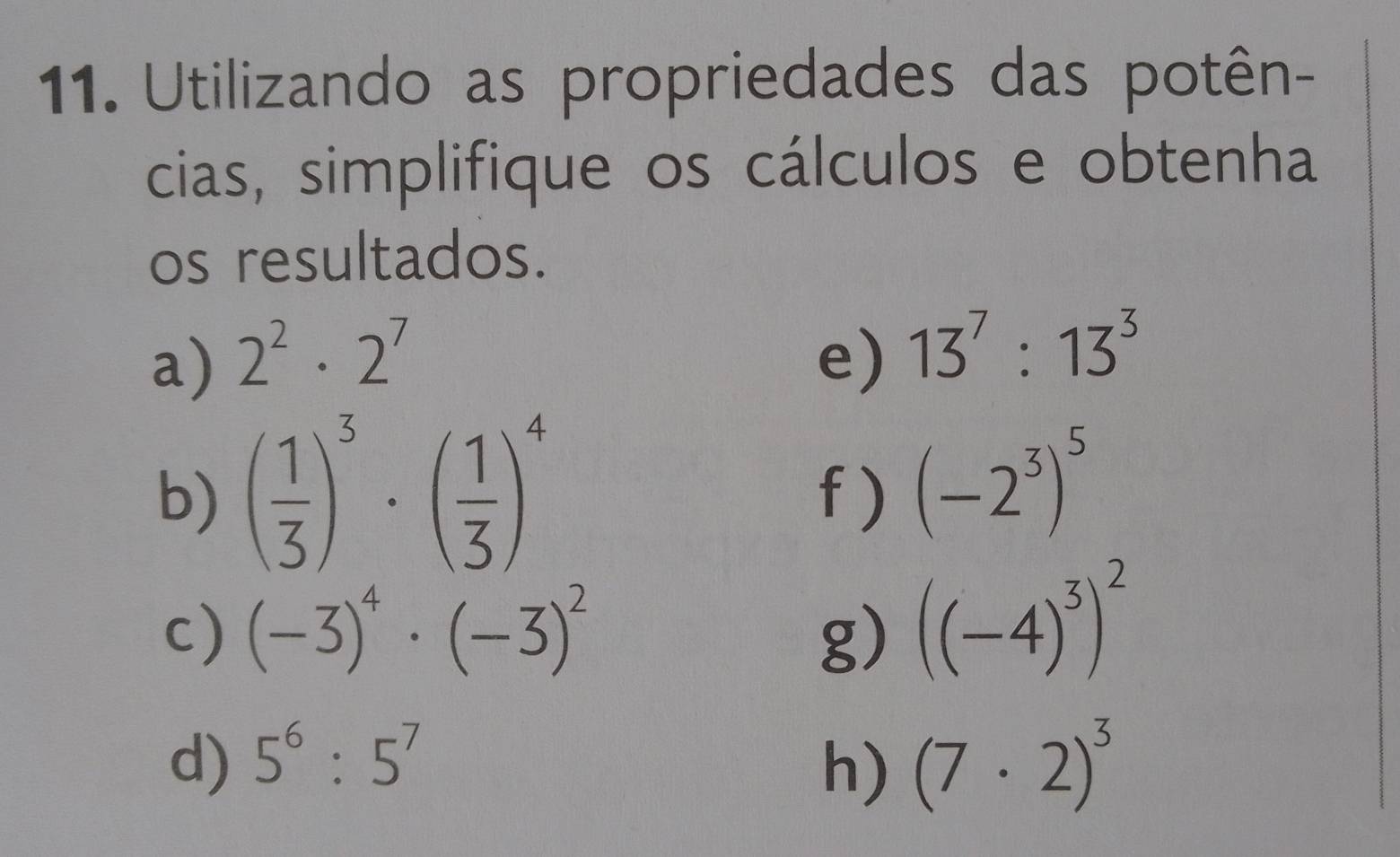 Utilizando as propriedades das potên- 
cias, simplifique os cálculos e obtenha 
os resultados. 
a) 2^2· 2^7 e) 13^7:13^3
b) ( 1/3 )^3· ( 1/3 )^4 f ) (-2^3)^5
c) (-3)^4· (-3)^2 g) ((-4)^3)^2
d) 5^6:5^7 (7· 2)^3
h)