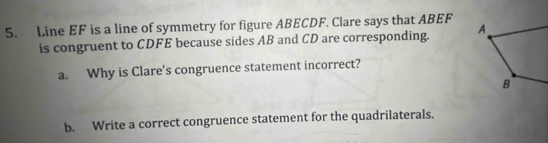 Line EF is a line of symmetry for figure ABECDF. Clare says that ABEF
is congruent to CDFE because sides AB and CD are corresponding. 
a. Why is Clare's congruence statement incorrect? 
b. Write a correct congruence statement for the quadrilaterals.