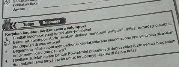 kebijakan fiskal! 
Jawab: 
_ 
Tugas Kelompok 
Kerjakan kegiatan berikut secara kelompok! 
② Bersama kelompok Anda lakukan diskusi mengenai pengaruh inflasi terhadap distribusi 
1. Buatlah kelompok yang terdiri atas 4-5 siswa! 
3. Bagaimana inflasi dapat memperburuk ketidaksetaraan ekonomi, dan apa yang bisa dilakukan 
pendapatan di masyarakat! 
4. Hasilnya tulislah dalam bentuk PowerPoint paparkan di depan kelas Anda secara bergantian untuk memitigasi dampaknya? 
dan bukalah sesi tanya jawab untuk terciptanya diskusi di dalam kelas!