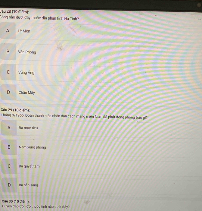 Cảng nào dưới đây thuộc địa phận tỉnh Hà Tĩnh?
A Lệ Môn
B Vân Phong
C Vũng Áng
D Chân Mây
Câu 29 (10 điểm):
Tháng 3/1965, Đoàn thanh niên nhân dân cách mạng miền Nam đã phát động phong trào gì?
A Ba mục tiêu
B Năm xung phong
C Ba quyết tâm
D Ba sản sàng
Câu 30 (10 điểm):
Huyện đảo Cồn Cỏ thuộc tỉnh nào dưới đây?