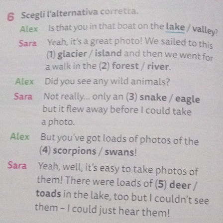 Scegli l'alternativa corretta. 
Alex Is that you in that boat on the lake / valley? 
Sara Yeah, it's a great photo! We sailed to this 
(1) glacier / island and then we went for 
a walk in the (2) forest / river. 
Alex Did you see any wild animals? 
Sara Not really... only an (3) snake / eagle 
but it flew away before I could take 
a photo. 
Alex But you’ve got loads of photos of the 
(4) scorpions / swans! 
Sara Yeah, well, it's easy to take photos of 
them! There were loads of (5) deer / 
toads in the lake, too but I couldn’t see 
them - I could just hear them!