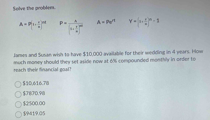 Solve the problem.
A=P(1+ r/n )^nt P=frac A(1+ r/n )^nt A=Pe^(rt) Y=(1+ r/n )^n-1
James and Susan wish to have $10,000 available for their wedding in 4 years. How
much money should they set aside now at 6% compounded monthly in order to
reach their financial goal?
$10,616.78
$7870.98
$2500.00
$9419.05