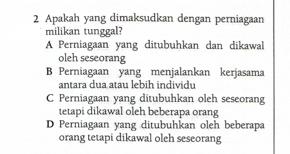 Apakah yang dimaksudkan dengan perniagaan
milikan tunggal?
A Perniagaan yang ditubuhkan dan dikawal
oleh seseorang
B Perniagaan yang menjalankan kerjasama
antara dua atau lebih individu
C Perniagaan yang ditubuhkan oleh seseorang
tetapi dikawal oleh beberapa orang
D Perniagaan yang ditubuhkan oleh beberapa
orang tetapi dikawal oleh seseorang