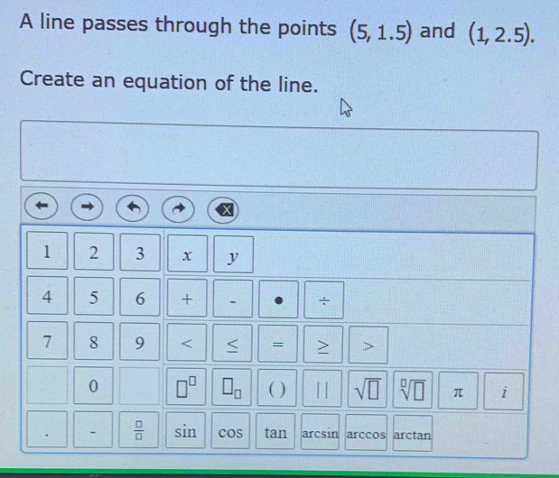 A line passes through the points (5,1.5) and (1,2.5). 
Create an equation of the line.
1 2 3 x y
4 5 6 + ÷
7 8 9 < = > > 
0 □^(□) □ _□  ( ) || sqrt(□ ) sqrt[□](□ ) π i
 □ /□   sin cos tan arcsin arccos arctan