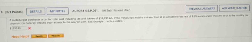 DETAILS MY NOTES AUFQR1 4.6.P.001. 1/6 Submissions Used PREVIOUS ANSWERS ASK YOUR TEACHER 
A metallurgist purchases a car for total cost including tax and license of $32,895.66. If the metallurgist obtains a 4-year loan at an annual interest rate of 3.9% compounded monthly, what is the monthly car 
payment (in dollars)? (Round your answer to the nearest cent. See Example 1 in this section.)
$ 733.43
Need Help? fead ! Wartch It