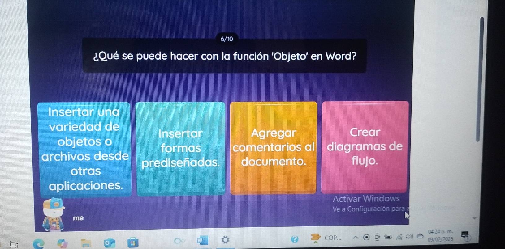 6/10 
¿Qué se puede hacer con la función 'Objeto' en Word? 
Insertar una 
variedad de 
Insertar Agregar Crear 
objetos o 
formas comentarios al diagramas de 
archivos desde 
prediseñadas. documento. flujo. 
otras 
aplicaciones. 
Activar Windows 
Ve a Configuración para 
me 
04:24 p. m. 
COP 09/02/2025