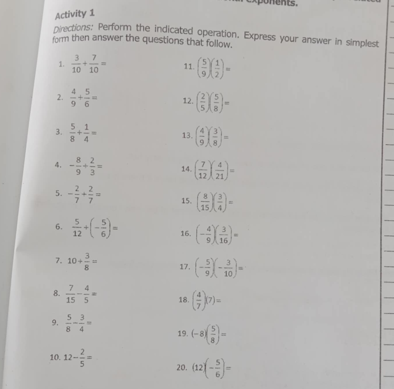 Activity 1 
Directions: Perform the indicated operation. Express your answer in simplest 
form then answer the questions that follow. 
1.  3/10 + 7/10 = 11. ( 5/9 )( 1/2 )=
2.  4/9 + 5/6 = ( 2/5 )( 5/8 )=
12. 
3.  5/8 + 1/4 = 13. ( 4/9 )( 3/8 )=
4. - 8/9 + 2/3 = 14. ( 7/12 )( 4/21 )=
5. - 2/7 + 2/7 = ( 8/15 )( 3/4 )=
15. 
6.  5/12 +(- 5/6 )=
16. (- 4/9 )( 3/16 )=
7. 10+ 3/8 =
17. (- 5/9 )(- 3/10 )=
8.  7/15 - 4/5 = 18. ( 4/7 )(7)=
9.  5/8 - 3/4 =
19. (-8)( 5/8 )=
10. 12- 2/5 =
20. (12)(- 5/6 )=