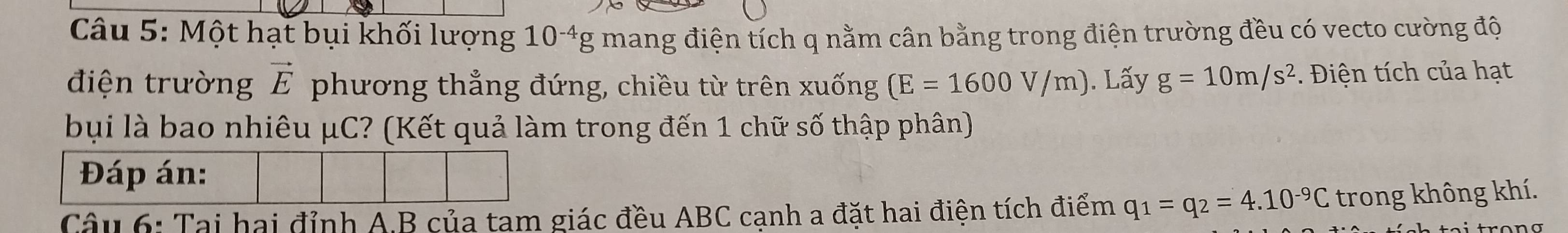 Một hạt bụi khối lượng 10^(-4)g mang điện tích q nằm cân bằng trong điện trường đều có vecto cường độ 
điện trường vector E phương thẳng đứng, chiều từ trên xuống (E=1600V/m). Lấy g=10m/s^2. Điện tích của hạt 
bụi là bao nhiêu μC? (Kết quả làm trong đến 1 chữ số thập phân) 
Đáp án: 
Câu 6: Tại hai đỉnh A. B của tam giác đều ABC cạnh a đặt hai điện tích điểm q_1=q_2=4.10^(-9)C - trong không khí.