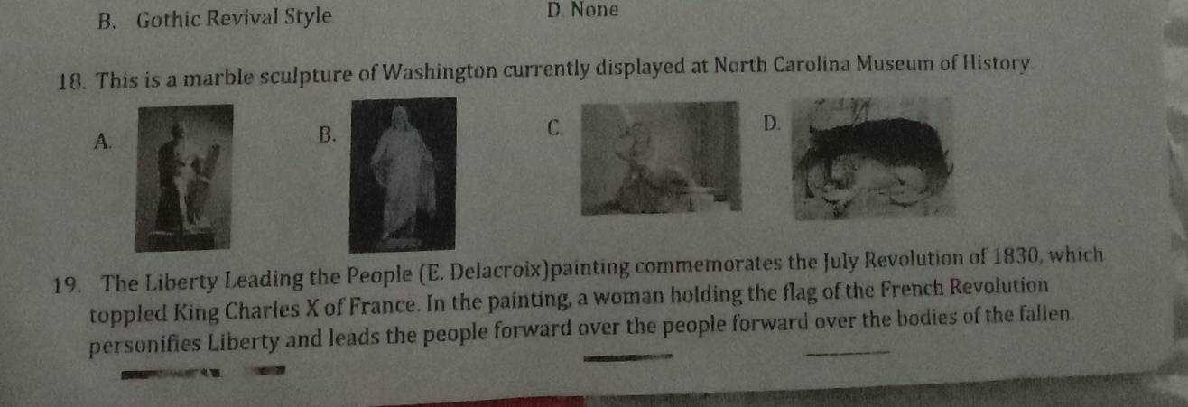 B. Gothic Revival Style D. None
18. This is a marble sculpture of Washington currently displayed at North Carolina Museum of History
A.
B.
C
D
19. The Liberty Leading the People (E. Delacroix)painting commemorates the July Revolution of 1830, which
toppled King Charles X of France. In the painting, a woman holding the flag of the French Revolution
personifies Liberty and leads the people forward over the people forward over the bodies of the fallen