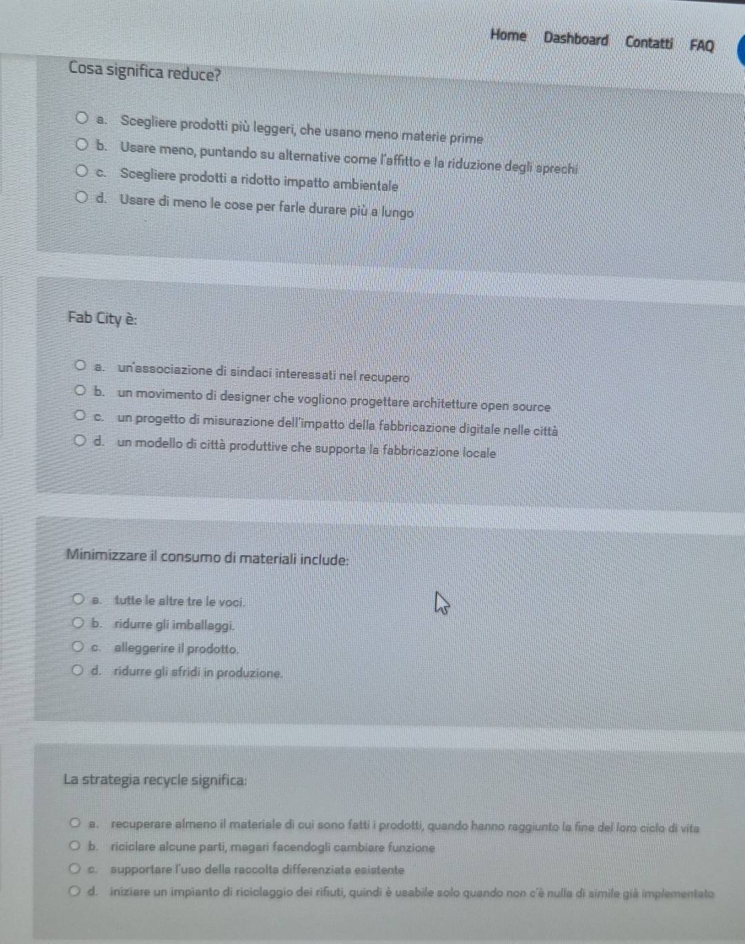 Home Dashboard Contatti FAQ
Cosa significa reduce?
a. Scegliere prodotti più leggeri, che usano meno materie prime
b. Usare meno, puntando su alternative come l’affitto e la riduzione degli sprechi
c. Scegliere prodotti a ridotto impatto ambientale
d. Usare di meno le cose per farle durare più a lungo
Fab City è:
a. un'associazione di sindaci interessati nel recupero
b. un movimento di designer che vogliono progettare architetture open source
c. un progetto di misurazione dell’impatto della fabbricazione digitale nelle città
d. un modello di città produttive che supporta la fabbricazione locale
Minimizzare il consumo di materiali include:
a. tutte le altre tre le voci.
b. ridurre gli imballaggi.
c. alleggerire il prodotto.
d. ridurre gli sfridi in produzione.
La strategia recycle significa:
a. recuperare almeno il materiale di cui sono fatti i prodotti, quando hanno raggiunto la fine del lom ciclo di vita
b. riciclare alcune parti, magari facendogli cambiare funzione
c. supportare l'uso della raccolts differenziats esistente
d. iniziare un impianto di riciclaggio dei rifiuti, quindi è usabile solo quando non c'è nulla di simile già implementato