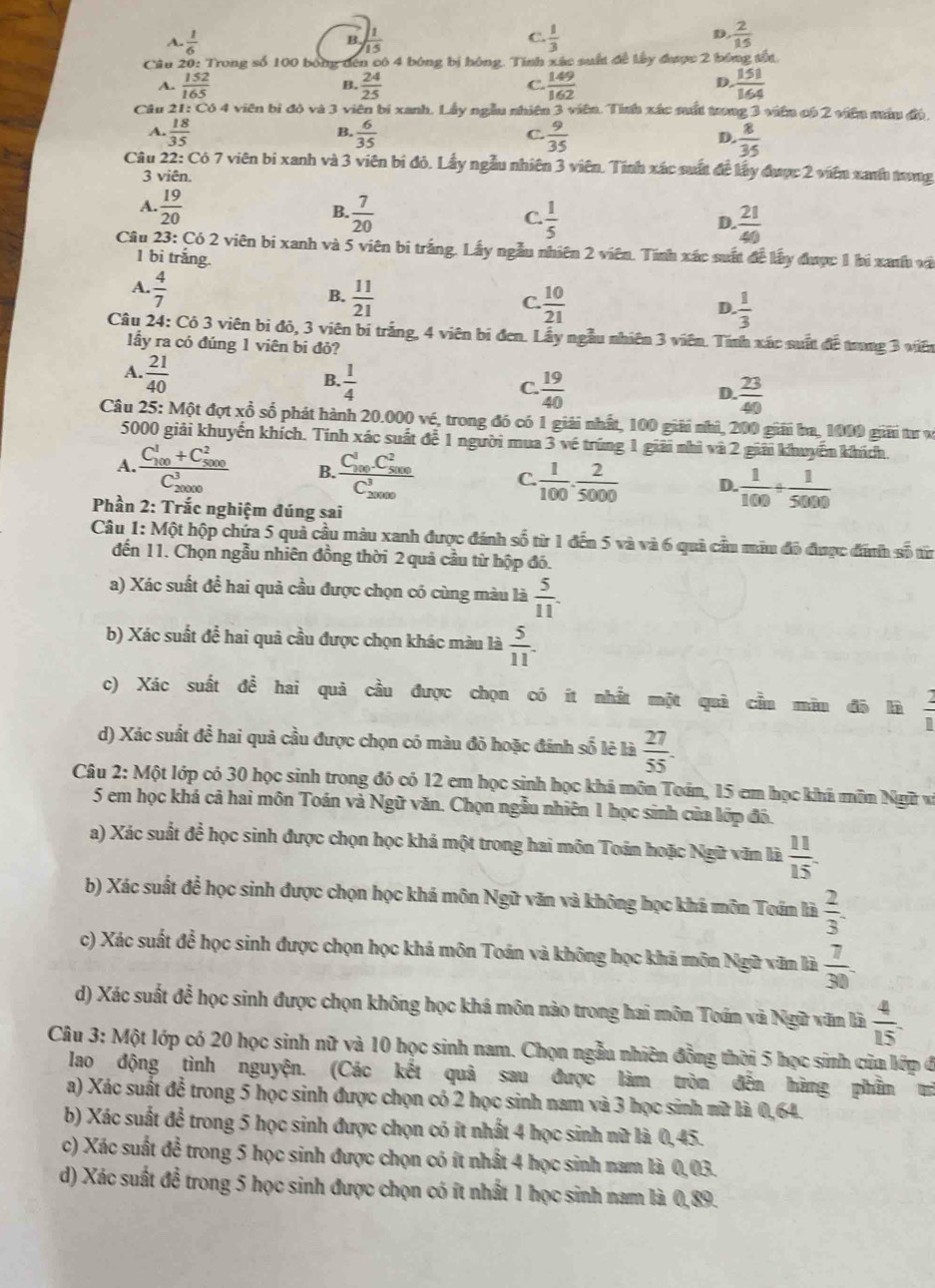 A.  1/6   1/15  C.  1/3   2/15 
B.
D.
Câu 20: Trong số 100 bóng đến có 4 bóng bị hóng. Tính xác suất để lây được 2 bóng tốt
A.  152/165   24/25   149/162   151/164 
B.
C.
D
Câu 21: Có 4 viên bì đó và 3 viên bị xanh. Lấy ngẫu nhiên 3 viên. Tính xác sất trong 3 viên có 2 viên nẫu độ,
B.
A.  18/35   6/35   9/35   8/35 
C.
D.
Câu 22: Có 7 viên bị xanh và 3 viên bị đỏ. Lấy ngẫu nhiên 3 viên. Tính xác suất đề lấy được 2 viên xanh tưng
3 viên.
A.  19/20   7/20   1/5 
B.
C.
D.  21/40 
Câu 23: Có 2 viên bi xanh và 5 viên bị trắng. Lấy ngẫu nhiên 2 viên. Tính xác suất để lấy được 1 bị xanh và
1 bi trắng.
A.  4/7 
B.  11/21   10/21   1/3 
C
D
Câu 24: Cỏ 3 viên bi đỏ, 3 viên bí trắng, 4 viên bi đen. Lầy ngẫu nhiên 3 viên. Tính xác suất để trong 3 viên
lầy ra có đúng 1 viên bi đỏ?
A.  21/40 
B.  1/4   19/40 
C.
D.  23/40 
Câu 25: Một đợt xổ số phát hành 20.000 vé, trong đó có 1 giải nhất, 100 giải nhì, 200 giải ba, 1000 giải tư v
5000 giải khuyến khích. Tính xác suất để 1 người mua 3 về trúng 1 giải nhì và 2 giải khuyểm khích.
A. frac (C_100)^1+C_(5000)^2(C_20000)^3 B. frac (C_100)^1C_(5000)^2(C_20000)^3 C.  1/100 ·  2/5000  D.  1/100 /  1/5000 
Phần 2: Trắc nghiệm đúng sai
Câu 1: Một hộp chứa 5 quả cầu màu xanh được đánh số từ 1 đến 5 và và 6 quả cầu màu đô được đnh số từ
đến 11. Chọn ngẫu nhiên đồng thời 2 quả cầu từ hộp đó.
a) Xác suất đề hai quả cầu được chọn có cùng màu là  5/11 .
b) Xác suất để hai quả cầu được chọn khác màu là  5/11 .
c) Xác suất đề hai quả cầu được chọn có ít nhất một quả cầu màu đô là  2/8 
d) Xác suất đề hai quả cầu được chọn có màu đỏ hoặc đánh số lê là  27/55 .
Câu 2: Một lớp có 30 học sinh trong đó có 12 em học sinh học khá môn Toán, 15 em học khá môn Ngữ và
5 em học khá cả hai môn Toán và Ngữ văn. Chọn ngẫu nhiên 1 học sinh của lớp đó.
a) Xác suất để học sinh được chọn học khá một trong hai môn Toán hoặc Ngữ văn là  11/15 .
b) Xác suất để học sinh được chọn học khá môn Ngữ văn và không học khá môn Toán là  2/3 .
c) Xác suất để học sinh được chọn học khá môn Toán và không học khá môn Ngữ văn là  7/30 
d) Xác suất để học sinh được chọn không học khá môn nào trong hai môn Toán và Ngữ văn là  4/15 .
Câu 3: Một lớp có 20 học sinh nữ và 10 học sinh nam. Chọn ngẫu nhiên đồng thời 5 học sinh của lớp đ
lao động tình nguyện. (Các kết quả sau được làm tròn đến hàng phầm trì
a) Xác suất đễ trong 5 học sinh được chọn có 2 học sinh nam và 3 học sinh mữ là 0,64.
b) Xác suất để trong 5 học sinh được chọn có ít nhất 4 học sinh nữ là 0,45.
c) Xác suất để trong 5 học sinh được chọn có ít nhất 4 học sinh nam là 0,03.
d) Xác suất để trong 5 học sinh được chọn có ít nhất 1 học sinh nam là 0,89.