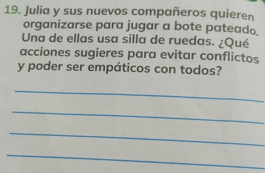 Julia y sus nuevos compañeros quieren 
organizarse para jugar a bote pateado. 
Una de ellas usa silla de ruedas. ¿Qué 
acciones sugieres para evitar conflictos 
y poder ser empáticos con todos? 
_ 
_ 
_ 
_