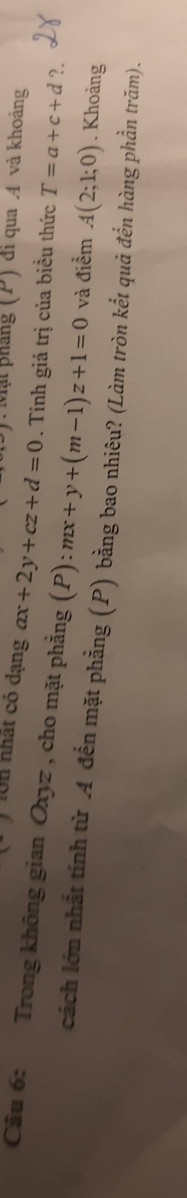 Mặt pháng (P) đi qua A và khoảng
-J 10n nhất có dạng ax+2y+cz+d=0. Tính giá trị của biểu thức T=a+c+d
Câu 6: Trong không gian Oxyz , cho mặt phẳng (P) :mx+y+(m-1)z+1=0 và điểm A(2;1;0). Khoảng 
?. 
cách lớn nhất tính từ 4 đến mặt phẳng (P) bằng bao nhiêu? (Làm tròn kết quả đến hàng phần trăm).