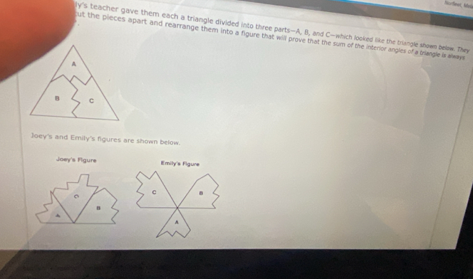 Norfleet, Mala 
ly's teacher gave them each a triangle divided into three parts— A, B, and C —which looked like the triangle shown below. They 
ut the pieces apart and rearrange them into a figure that will prove that the sum of the interior angles of a triangle is always 
A 
B C 
Joey's and Emily's figures are shown below. 
Emilly's Figure
c B 
A