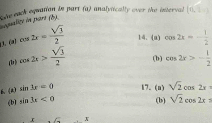 Sove each equation in part (a) analytically over the interval (0,2-)
sequality in part (b). 
3, (a) cos 2x= sqrt(3)/2 
14、 (a) cos 2x=- 1/2 
(b) cos 2x> sqrt(3)/2 
(b) cos 2x>- 1/2 
6. (a) sin 3x=0
17. (a) sqrt(2)cos 2x=
(b) sin 3x<0</tex> (b) sqrt(2)cos 2x≤
x
x