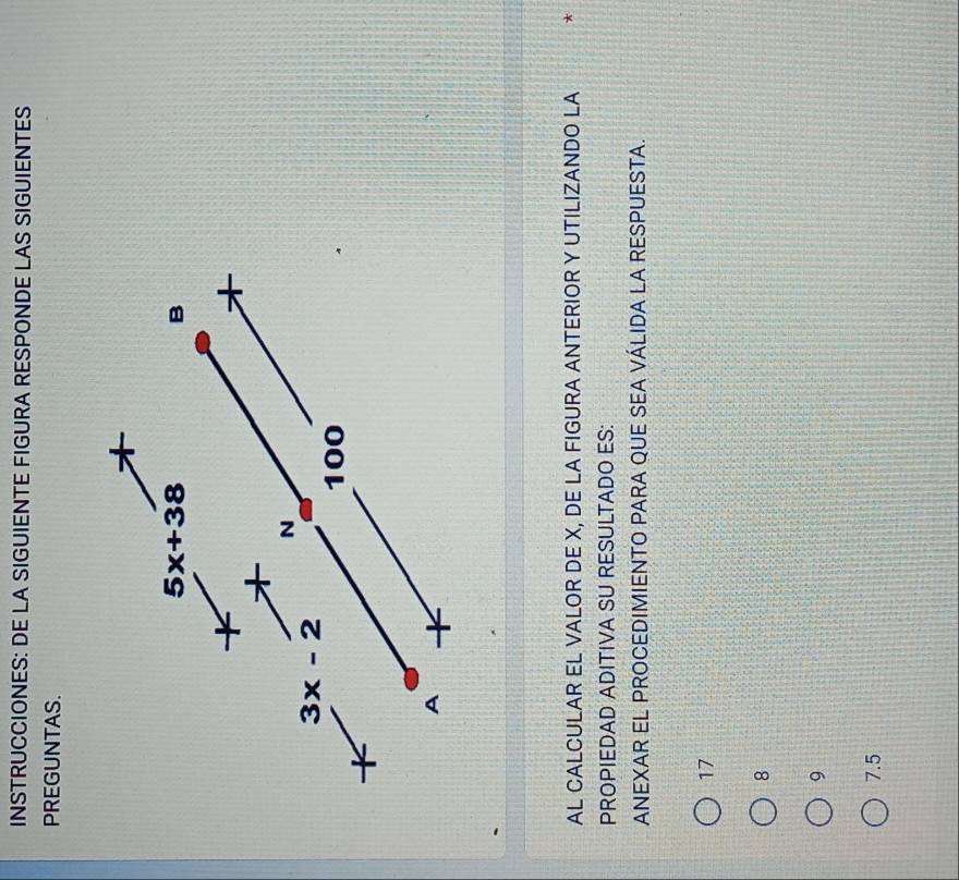 INSTRUCCIONES: DE LA SIGUIENTE FIGURA RESPONDE LAS SIGUIENTES
PREGUNTAS.
5x+38
B
N
3x-2
100
A
AL CALCULAR EL VALOR DE X, DE LA FIGURA ANTERIOR Y UTILIZANDO LA
PROPIEDAD ADITIVA SU RESULTADO ES:
ANEXAR EL PROCEDIMIENTO PARA QUE SEA VÁLIDA LA RESPUESTA.
17
8
9
7.5