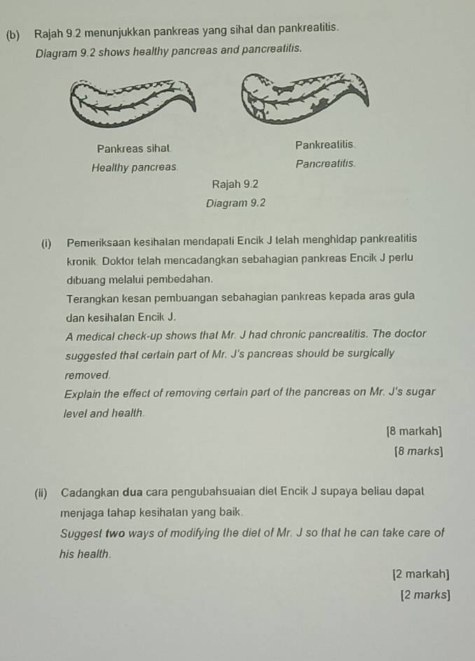 Rajah 9.2 menunjukkan pankreas yang sihat dan pankreatitis. 
Diagram 9.2 shows healthy pancreas and pancreatitis. 
Pankreas sihal Pankrealilis 
Healthy pancreas Pancreatitis 
Rajah 9.2 
Diagram 9.2 
(i) Pemeriksaan kesihalan mendapati Encik J telah menghidap pankreatitis 
kronik Doktor telah mencadangkan sebahagian pankreas Encik J perlu 
dibuang melalui pembedahan. 
Terangkan kesan pembuangan sebahagian pankreas kepada aras gula 
dan kesihalan Encik J. 
A medical check-up shows that Mr. J had chronic pancreatitis. The doctor 
suggested that certain part of Mr. J's pancreas should be surgically 
removed. 
Explain the effect of removing certain part of the pancreas on Mr. J's sugar 
level and health. 
[8 markah] 
[8 marks] 
(ii) Cadangkan dua cara pengubahsuaian diet Encik J supaya beliau dapat 
menjaga tahap kesihalan yang baik. 
Suggest two ways of modifying the diet of Mr. J so that he can take care of 
his health. 
[2 markah] 
[2 marks]