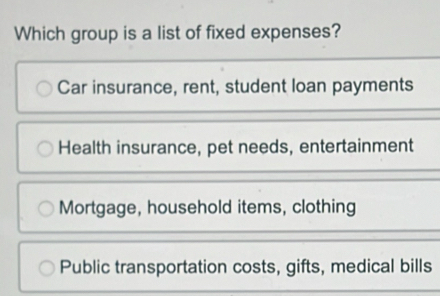 Which group is a list of fixed expenses?
Car insurance, rent, student loan payments
Health insurance, pet needs, entertainment
Mortgage, household items, clothing
Public transportation costs, gifts, medical bills