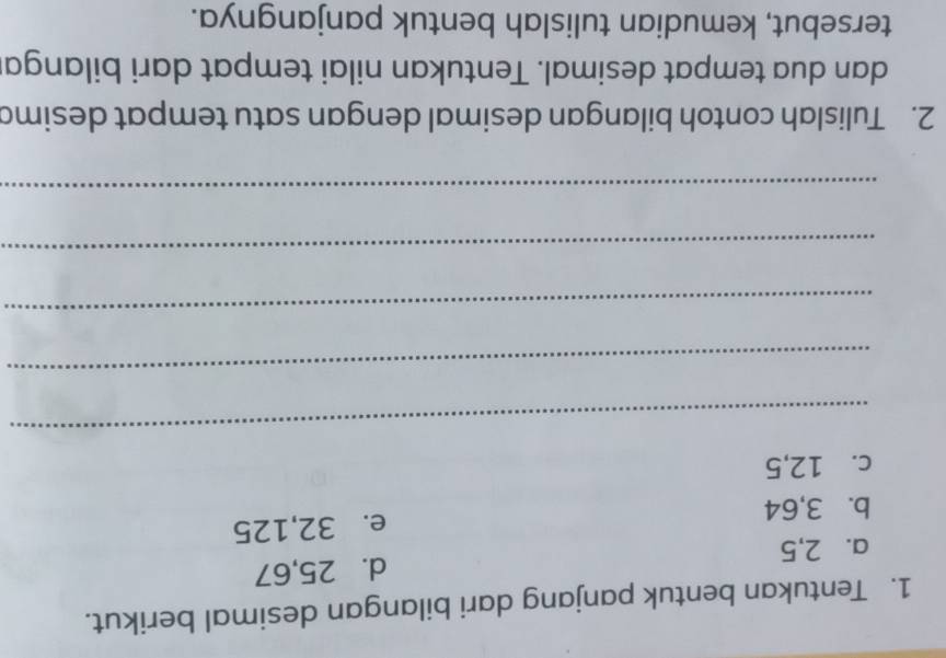 Tentukan bentuk panjang dari bilangan desimal berikut. 
a. 2, 5 d. 25, 67
b. 3, 64 e. 32, 125
c. 12, 5
_ 
_ 
_ 
_ 
_ 
2. Tulislah contoh bilangan desimal dengan satu tempat desima 
dan dua tempat desimal. Tentukan nilai tempat dari bilanga 
tersebut, kemudian tulislah bentuk panjangnya.