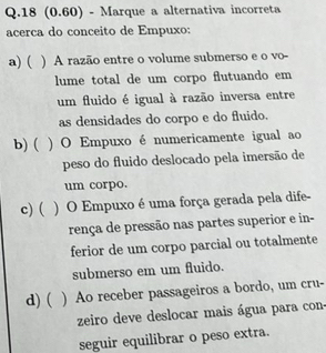 18 (0.60) - Marque a alternativa incorreta
acerca do conceito de Empuxo:
a) ( ) A razão entre o volume submerso e o vo-
lume total de um corpo flutuando em
um fluido é igual à razão inversa entre
as densidades do corpo e do fluido.
b) ( ) O Empuxo é numericamente igual ao
peso do fluido deslocado pela imersão de
um corpo.
c)( ) O Empuxo é uma força gerada pela dife-
rença de pressão nas partes superior e in-
ferior de um corpo parcial ou totalmente
submerso em um fluido.
d) ( ) Ao receber passageiros a bordo, um cru-
zeiro deve deslocar mais água para con.
seguir equilibrar o peso extra.