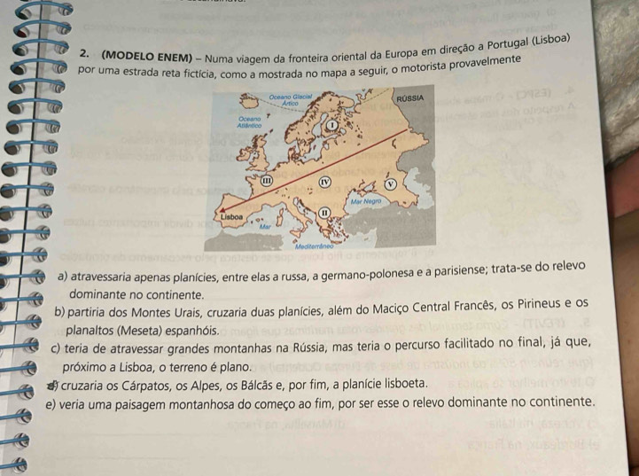 (MODELO ENEM) - Numa viagem da fronteira oriental da Europa em direção a Portugal (Lisboa)
por uma estrada reta fictícia, como a mostrada no mapa a seguir, o motorista provavelmente
a) atravessaria apenas planícies, entre elas a russa, a germano-polonesa e a parisiense; trata-se do relevo
dominante no continente.
b) partiria dos Montes Urais, cruzaria duas planícies, além do Maciço Central Francês, os Pirineus e os
planaltos (Meseta) espanhóis.
c) teria de atravessar grandes montanhas na Rússia, mas teria o percurso facilitado no final, já que,
próximo a Lisboa, o terreno é plano.
d) cruzaria os Cárpatos, os Alpes, os Bálcãs e, por fim, a planície lisboeta.
e) veria uma paisagem montanhosa do começo ao fim, por ser esse o relevo dominante no continente.