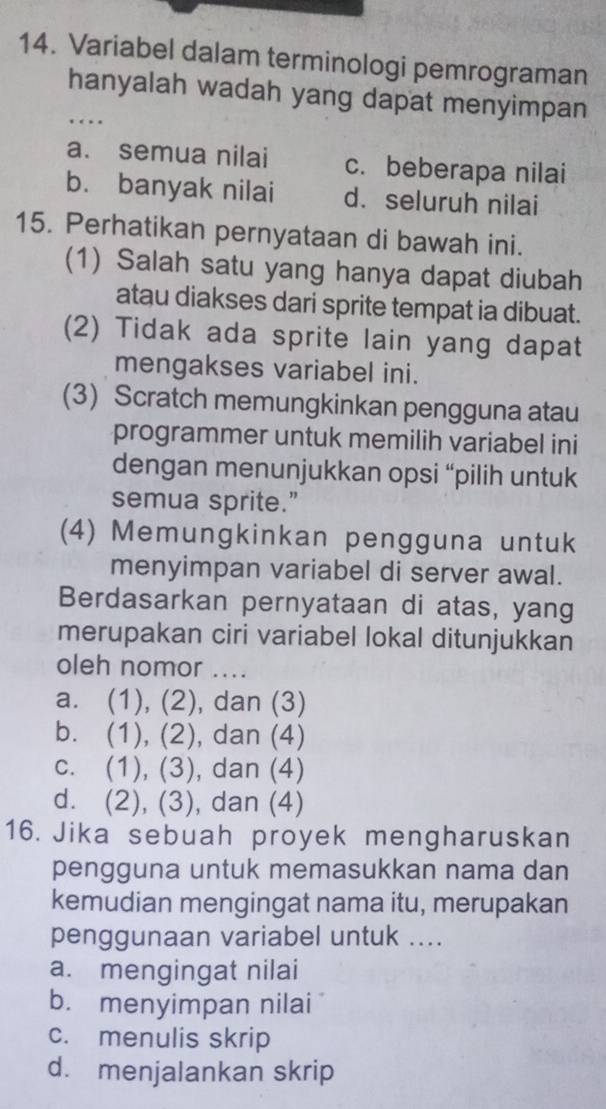 Variabel dalam terminologi pemrograman
hanyalah wadah yang dapat menyimpan
… .
a. semua nilai c. beberapa nilai
b. banyak nilai d. seluruh nilai
15. Perhatikan pernyataan di bawah ini.
(1) Salah satu yang hanya dapat diubah
atau diakses dari sprite tempat ia dibuat.
(2) Tidak ada sprite lain yang dapat
mengakses variabel ini.
(3) Scratch memungkinkan pengguna atau
programmer untuk memilih variabel ini
dengan menunjukkan opsi “pilih untuk
semua sprite.”
(4) Memungkinkan pengguna untuk
menyimpan variabel di server awal.
Berdasarkan pernyataan di atas, yang
merupakan ciri variabel lokal ditunjukkan
oleh nomor ....
a. (1), (2), dan (3)
b. (1), (2), dan (4)
c. (1), (3), dan (4)
d. (2), (3), dan (4)
16. Jika sebuah proyek mengharuskan
pengguna untuk memasukkan nama dan
kemudian mengingat nama itu, merupakan
penggunaan variabel untuk ....
a. mengingat nilai
b. menyimpan nilai
c. menulis skrip
d. menjalankan skrip