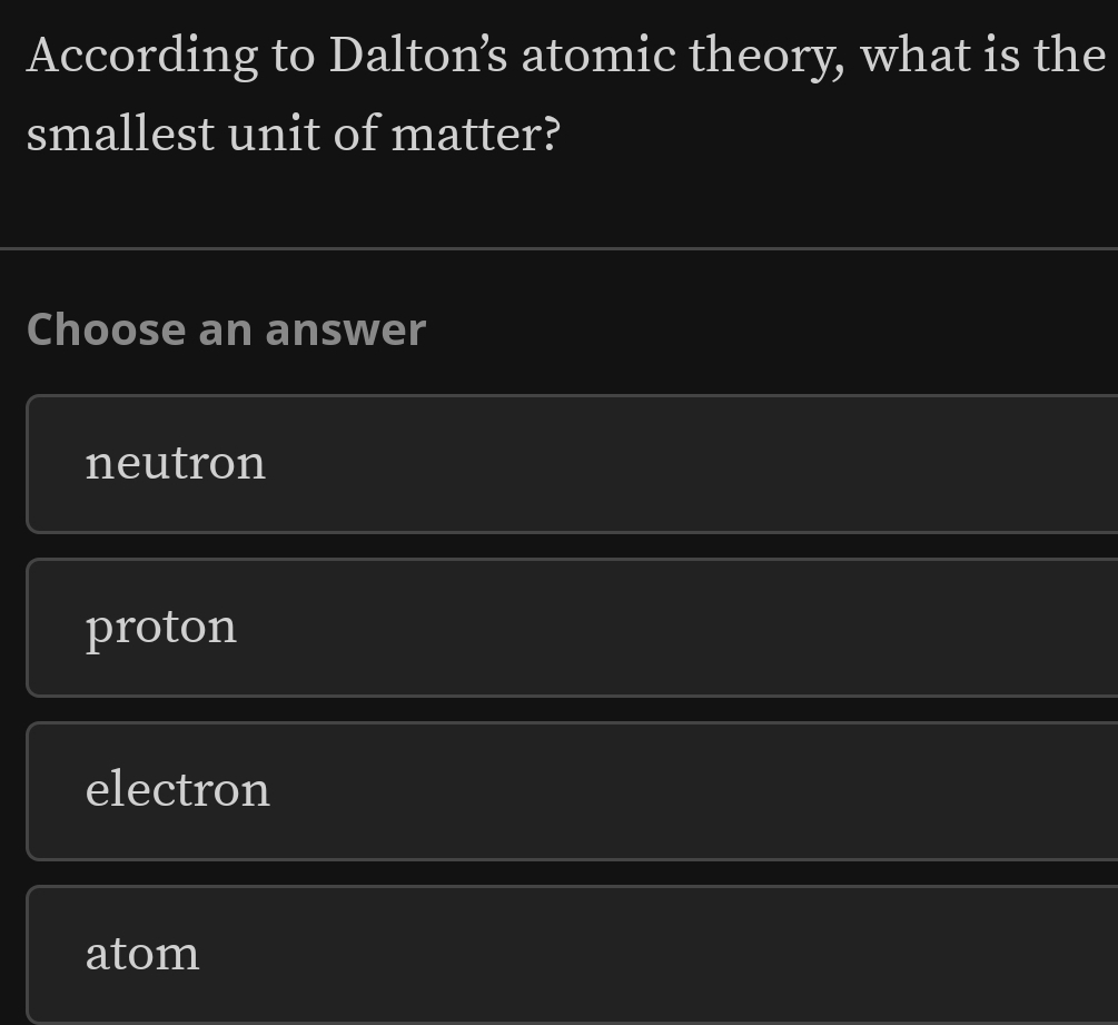 According to Daltons atomic theory, what is the
smallest unit of matter?
Choose an answer
neutron
proton
electron
atom