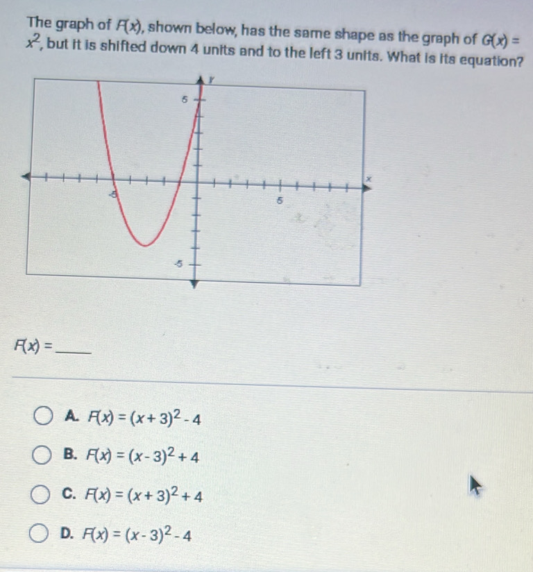 The graph of F(x) , shown below, has the same shape as the graph of G(x)=
x^2 , but it is shifted down 4 units and to the left 3 units. What is its equation?
F(x)= _
A. F(x)=(x+3)^2-4
B. F(x)=(x-3)^2+4
C. F(x)=(x+3)^2+4
D. F(x)=(x-3)^2-4