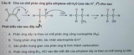 Cho cơ chế phản ứng giữa ethylene với H_2O (xúc tác H^+,t^0) như sau:
H H H
H20
H C Y H H C H 
= H*
H H OH_2
Phát biểu nào sau đây sai?
A. Phán ứng xây ra theo cơ chế phản ứng cộng nucleophile (Aμ).
B. Trong phần ứng trên, tác nhân electrophile là H*.
C. Sán phẩm trung gian của phán ứng là hình thành carbocation.
D. Phán ứng cộng BF_2 6, HCI vào liên kiết đôi của ethylene xây ra theo cơ chế tương tự trên.